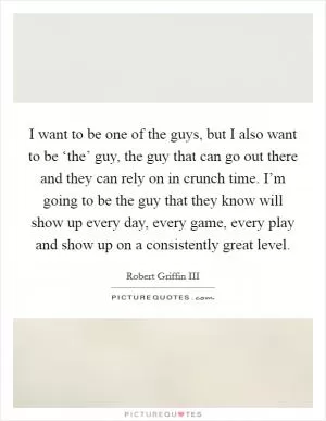 I want to be one of the guys, but I also want to be ‘the’ guy, the guy that can go out there and they can rely on in crunch time. I’m going to be the guy that they know will show up every day, every game, every play and show up on a consistently great level Picture Quote #1