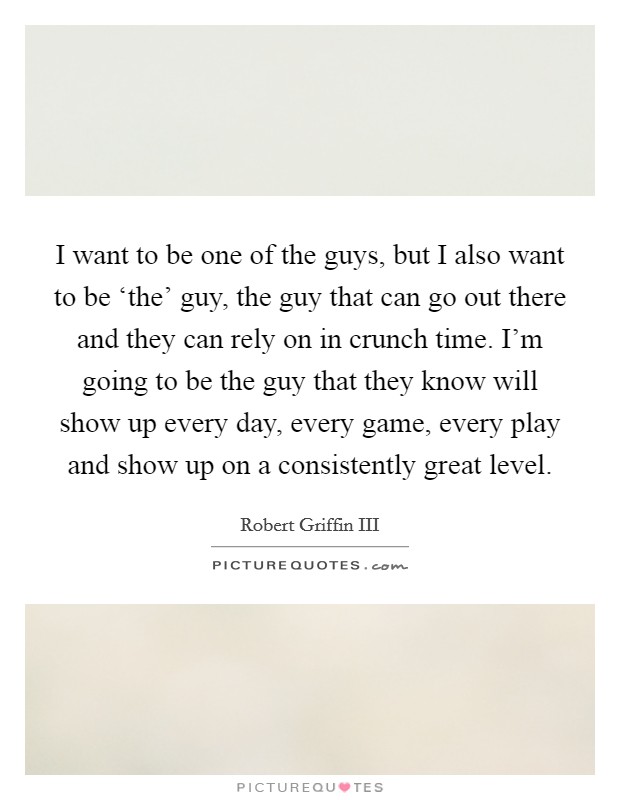 I want to be one of the guys, but I also want to be ‘the' guy, the guy that can go out there and they can rely on in crunch time. I'm going to be the guy that they know will show up every day, every game, every play and show up on a consistently great level Picture Quote #1