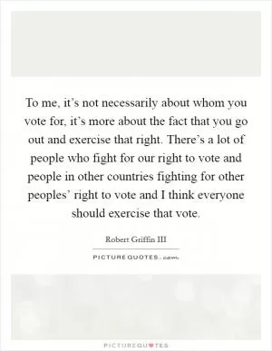 To me, it’s not necessarily about whom you vote for, it’s more about the fact that you go out and exercise that right. There’s a lot of people who fight for our right to vote and people in other countries fighting for other peoples’ right to vote and I think everyone should exercise that vote Picture Quote #1