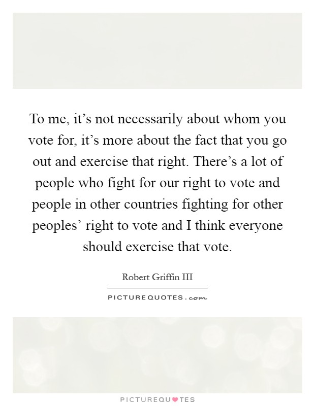 To me, it's not necessarily about whom you vote for, it's more about the fact that you go out and exercise that right. There's a lot of people who fight for our right to vote and people in other countries fighting for other peoples' right to vote and I think everyone should exercise that vote Picture Quote #1