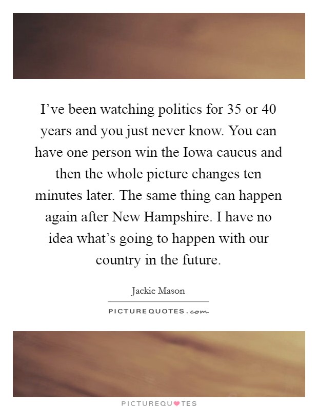 I've been watching politics for 35 or 40 years and you just never know. You can have one person win the Iowa caucus and then the whole picture changes ten minutes later. The same thing can happen again after New Hampshire. I have no idea what's going to happen with our country in the future Picture Quote #1