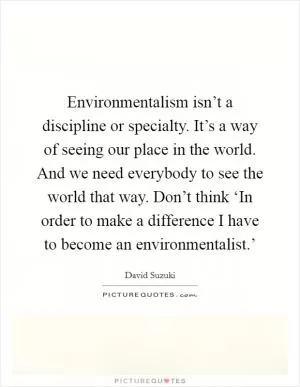 Environmentalism isn’t a discipline or specialty. It’s a way of seeing our place in the world. And we need everybody to see the world that way. Don’t think ‘In order to make a difference I have to become an environmentalist.’ Picture Quote #1
