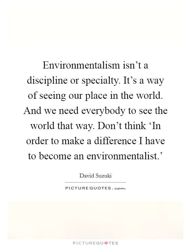 Environmentalism isn't a discipline or specialty. It's a way of seeing our place in the world. And we need everybody to see the world that way. Don't think ‘In order to make a difference I have to become an environmentalist.' Picture Quote #1