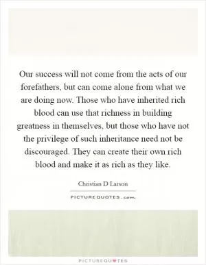 Our success will not come from the acts of our forefathers, but can come alone from what we are doing now. Those who have inherited rich blood can use that richness in building greatness in themselves, but those who have not the privilege of such inheritance need not be discouraged. They can create their own rich blood and make it as rich as they like Picture Quote #1