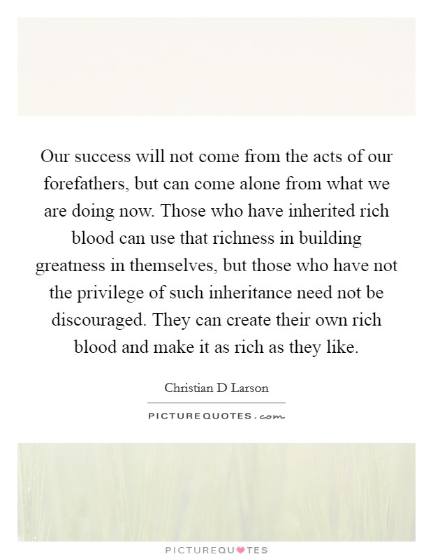 Our success will not come from the acts of our forefathers, but can come alone from what we are doing now. Those who have inherited rich blood can use that richness in building greatness in themselves, but those who have not the privilege of such inheritance need not be discouraged. They can create their own rich blood and make it as rich as they like Picture Quote #1