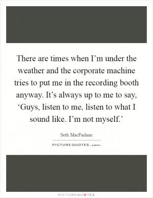 There are times when I’m under the weather and the corporate machine tries to put me in the recording booth anyway. It’s always up to me to say, ‘Guys, listen to me, listen to what I sound like. I’m not myself.’ Picture Quote #1