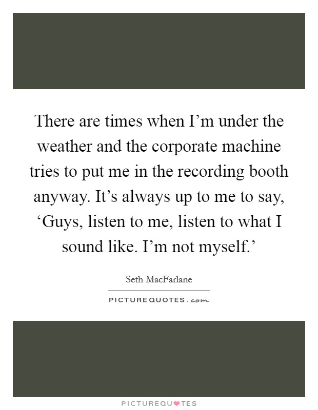 There are times when I'm under the weather and the corporate machine tries to put me in the recording booth anyway. It's always up to me to say, ‘Guys, listen to me, listen to what I sound like. I'm not myself.' Picture Quote #1