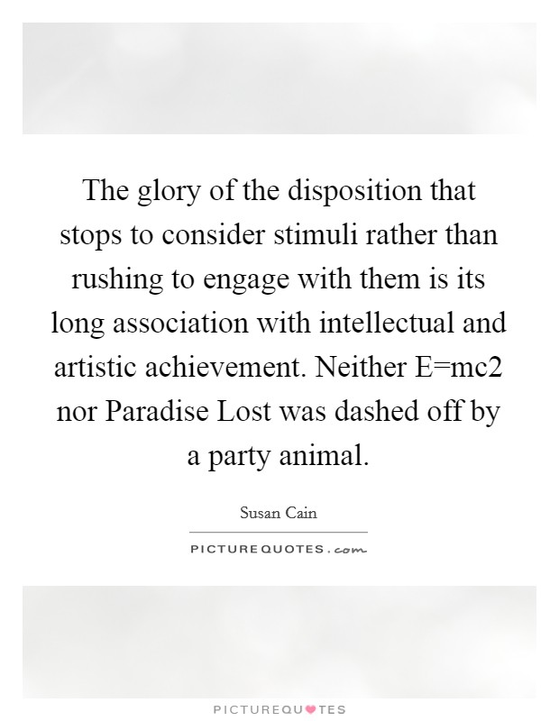 The glory of the disposition that stops to consider stimuli rather than rushing to engage with them is its long association with intellectual and artistic achievement. Neither E=mc2 nor Paradise Lost was dashed off by a party animal Picture Quote #1