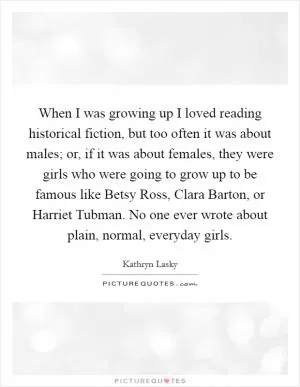 When I was growing up I loved reading historical fiction, but too often it was about males; or, if it was about females, they were girls who were going to grow up to be famous like Betsy Ross, Clara Barton, or Harriet Tubman. No one ever wrote about plain, normal, everyday girls Picture Quote #1
