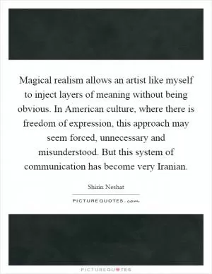 Magical realism allows an artist like myself to inject layers of meaning without being obvious. In American culture, where there is freedom of expression, this approach may seem forced, unnecessary and misunderstood. But this system of communication has become very Iranian Picture Quote #1