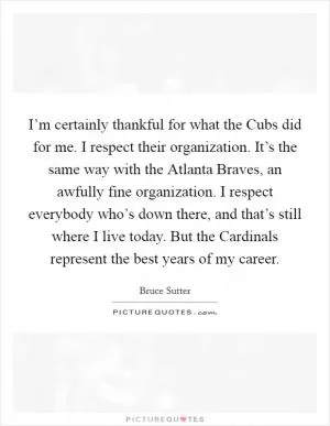 I’m certainly thankful for what the Cubs did for me. I respect their organization. It’s the same way with the Atlanta Braves, an awfully fine organization. I respect everybody who’s down there, and that’s still where I live today. But the Cardinals represent the best years of my career Picture Quote #1