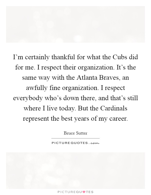 I'm certainly thankful for what the Cubs did for me. I respect their organization. It's the same way with the Atlanta Braves, an awfully fine organization. I respect everybody who's down there, and that's still where I live today. But the Cardinals represent the best years of my career Picture Quote #1