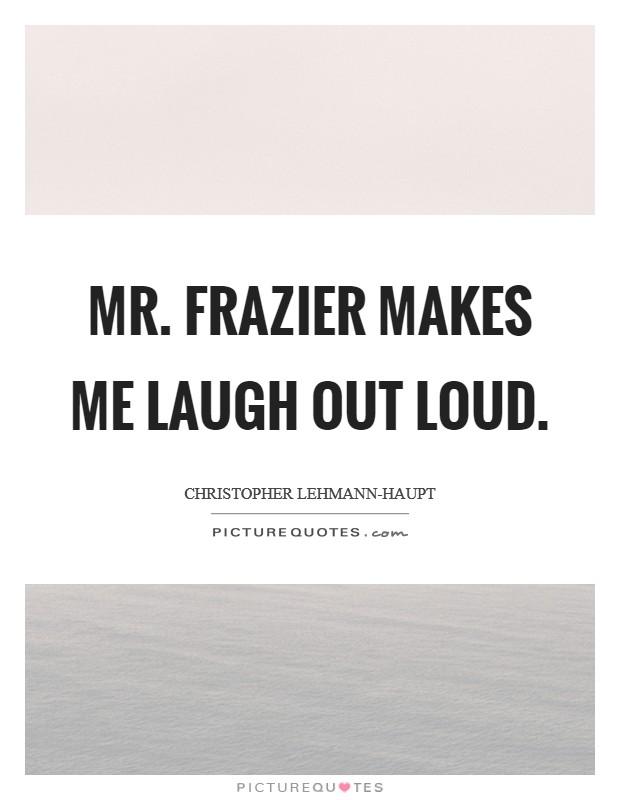 Mr. Frazier makes me laugh out loud Picture Quote #1