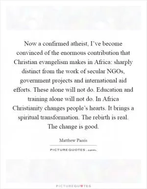 Now a confirmed atheist, I’ve become convinced of the enormous contribution that Christian evangelism makes in Africa: sharply distinct from the work of secular NGOs, government projects and international aid efforts. These alone will not do. Education and training alone will not do. In Africa Christianity changes people’s hearts. It brings a spiritual transformation. The rebirth is real. The change is good Picture Quote #1