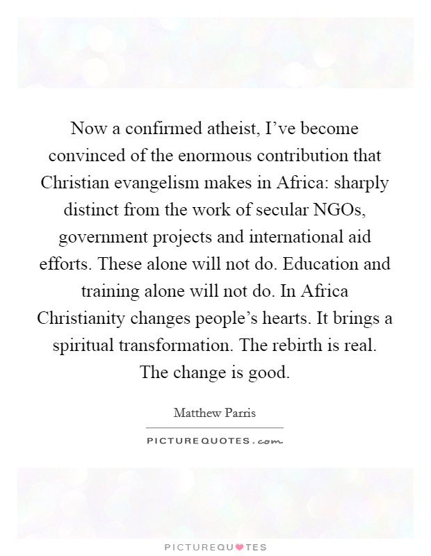Now a confirmed atheist, I've become convinced of the enormous contribution that Christian evangelism makes in Africa: sharply distinct from the work of secular NGOs, government projects and international aid efforts. These alone will not do. Education and training alone will not do. In Africa Christianity changes people's hearts. It brings a spiritual transformation. The rebirth is real. The change is good Picture Quote #1