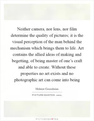 Neither camera, nor lens, nor film determine the quality of pictures; it is the visual perception of the man behind the mechanism which brings them to life. Art contains the allied ideas of making and begetting, of being master of one’s craft and able to create. Without these properties no art exists and no photographic art can come into being Picture Quote #1