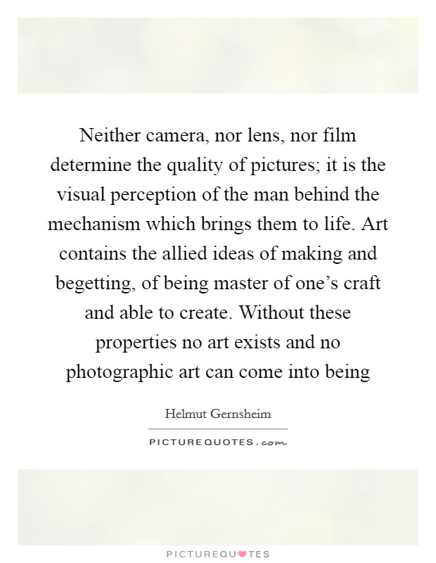 Neither camera, nor lens, nor film determine the quality of pictures; it is the visual perception of the man behind the mechanism which brings them to life. Art contains the allied ideas of making and begetting, of being master of one's craft and able to create. Without these properties no art exists and no photographic art can come into being Picture Quote #1