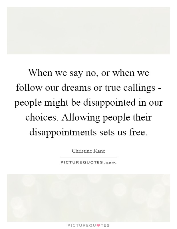 When we say no, or when we follow our dreams or true callings - people might be disappointed in our choices. Allowing people their disappointments sets us free Picture Quote #1