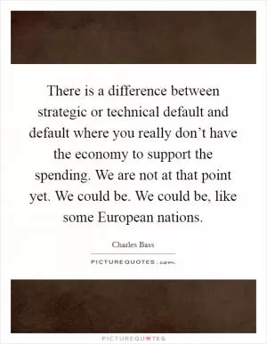 There is a difference between strategic or technical default and default where you really don’t have the economy to support the spending. We are not at that point yet. We could be. We could be, like some European nations Picture Quote #1