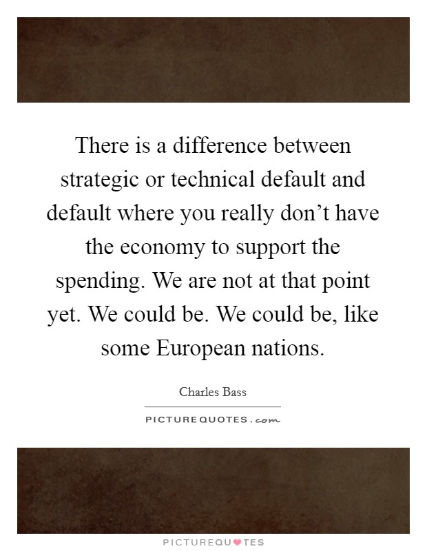 There is a difference between strategic or technical default and default where you really don't have the economy to support the spending. We are not at that point yet. We could be. We could be, like some European nations Picture Quote #1