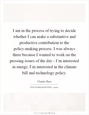I am in the process of trying to decide whether I can make a substantive and productive contribution to the policy-making process. I was always there because I wanted to work on the pressing issues of the day - I’m interested in energy, I’m interested in the climate bill and technology policy Picture Quote #1