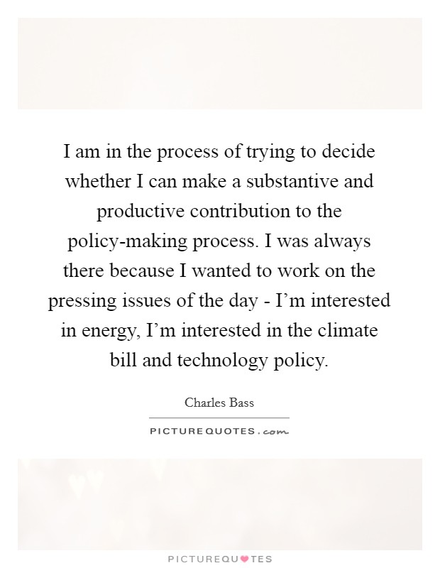I am in the process of trying to decide whether I can make a substantive and productive contribution to the policy-making process. I was always there because I wanted to work on the pressing issues of the day - I'm interested in energy, I'm interested in the climate bill and technology policy Picture Quote #1