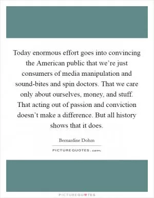 Today enormous effort goes into convincing the American public that we’re just consumers of media manipulation and sound-bites and spin doctors. That we care only about ourselves, money, and stuff. That acting out of passion and conviction doesn’t make a difference. But all history shows that it does Picture Quote #1