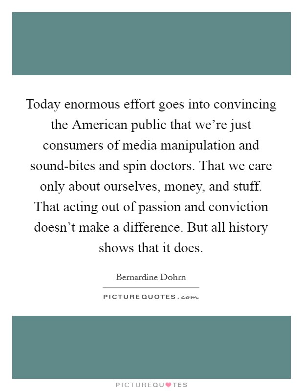 Today enormous effort goes into convincing the American public that we're just consumers of media manipulation and sound-bites and spin doctors. That we care only about ourselves, money, and stuff. That acting out of passion and conviction doesn't make a difference. But all history shows that it does Picture Quote #1