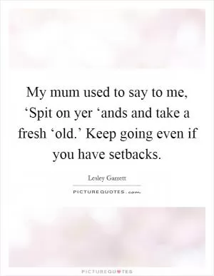 My mum used to say to me, ‘Spit on yer ‘ands and take a fresh ‘old.’ Keep going even if you have setbacks Picture Quote #1