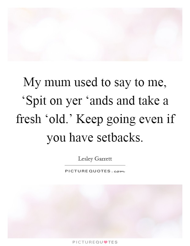 My mum used to say to me, ‘Spit on yer ‘ands and take a fresh ‘old.' Keep going even if you have setbacks Picture Quote #1