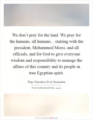 We don’t pray for the land. We pray for the humans, all humans... starting with the president, Mohammed Morsi, and all officials, and for God to give everyone wisdom and responsibility to manage the affairs of this country and its people in true Egyptian spirit Picture Quote #1