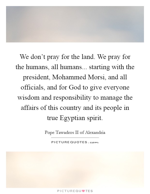 We don't pray for the land. We pray for the humans, all humans... starting with the president, Mohammed Morsi, and all officials, and for God to give everyone wisdom and responsibility to manage the affairs of this country and its people in true Egyptian spirit Picture Quote #1