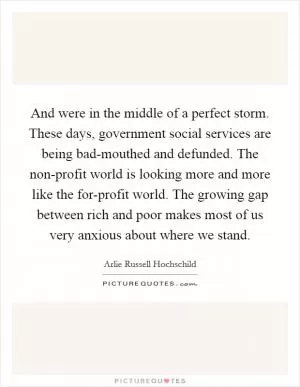 And were in the middle of a perfect storm. These days, government social services are being bad-mouthed and defunded. The non-profit world is looking more and more like the for-profit world. The growing gap between rich and poor makes most of us very anxious about where we stand Picture Quote #1