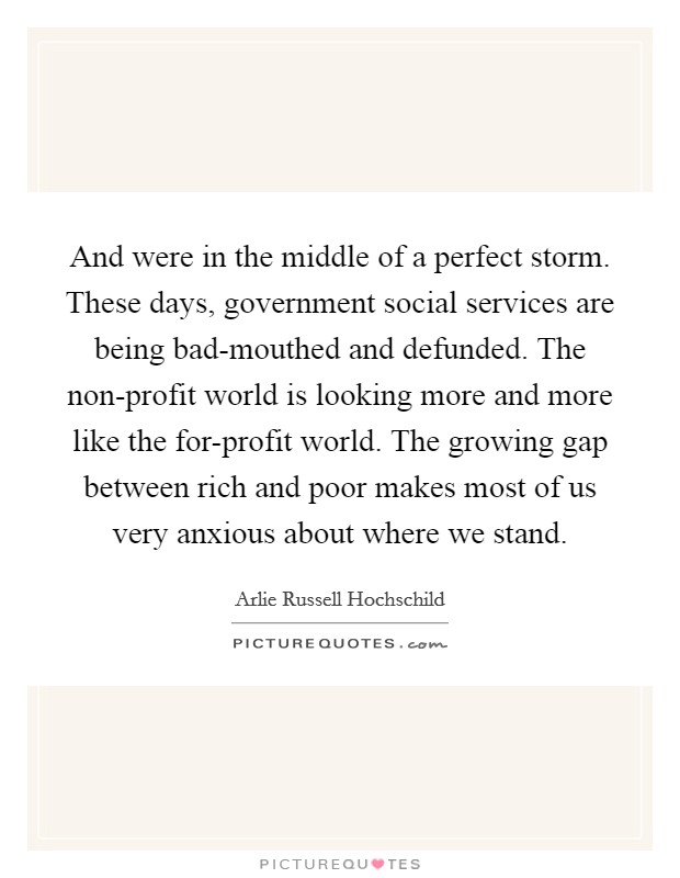 And were in the middle of a perfect storm. These days, government social services are being bad-mouthed and defunded. The non-profit world is looking more and more like the for-profit world. The growing gap between rich and poor makes most of us very anxious about where we stand Picture Quote #1