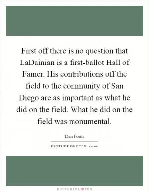 First off there is no question that LaDainian is a first-ballot Hall of Famer. His contributions off the field to the community of San Diego are as important as what he did on the field. What he did on the field was monumental Picture Quote #1