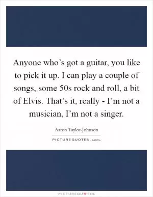 Anyone who’s got a guitar, you like to pick it up. I can play a couple of songs, some  50s rock and roll, a bit of Elvis. That’s it, really - I’m not a musician, I’m not a singer Picture Quote #1
