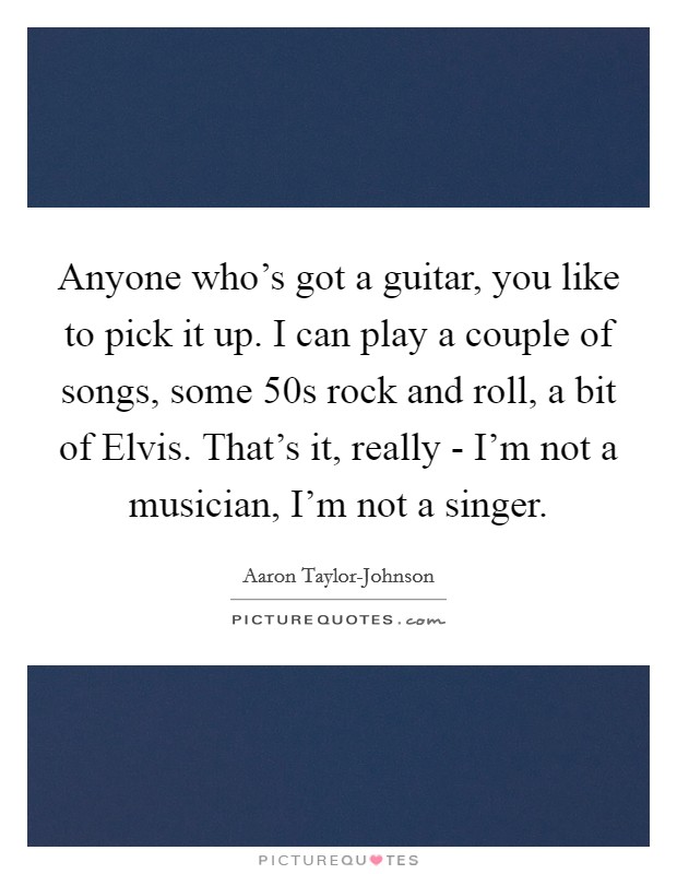 Anyone who's got a guitar, you like to pick it up. I can play a couple of songs, some  50s rock and roll, a bit of Elvis. That's it, really - I'm not a musician, I'm not a singer Picture Quote #1