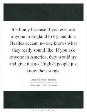 It’s funny because if you ever ask anyone in England to try and do a Beatles accent, no one knows what they really sound like. If you ask anyone in America, they would try and give it a go. English people just know their songs Picture Quote #1