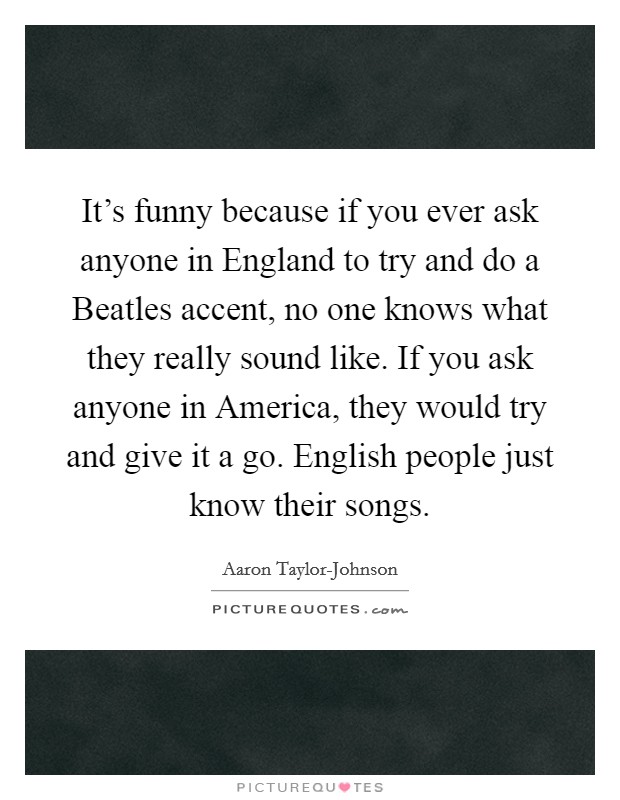 It's funny because if you ever ask anyone in England to try and do a Beatles accent, no one knows what they really sound like. If you ask anyone in America, they would try and give it a go. English people just know their songs Picture Quote #1