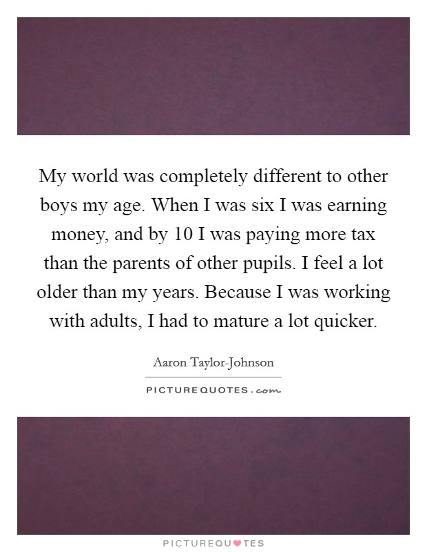 My world was completely different to other boys my age. When I was six I was earning money, and by 10 I was paying more tax than the parents of other pupils. I feel a lot older than my years. Because I was working with adults, I had to mature a lot quicker Picture Quote #1
