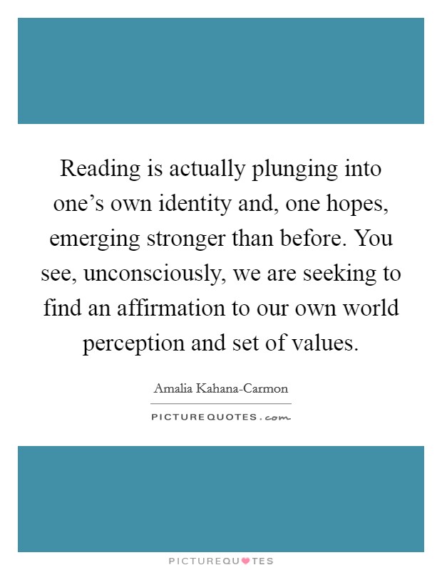 Reading is actually plunging into one’s own identity and, one hopes, emerging stronger than before. You see, unconsciously, we are seeking to find an affirmation to our own world perception and set of values Picture Quote #1
