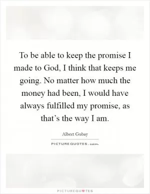 To be able to keep the promise I made to God, I think that keeps me going. No matter how much the money had been, I would have always fulfilled my promise, as that’s the way I am Picture Quote #1