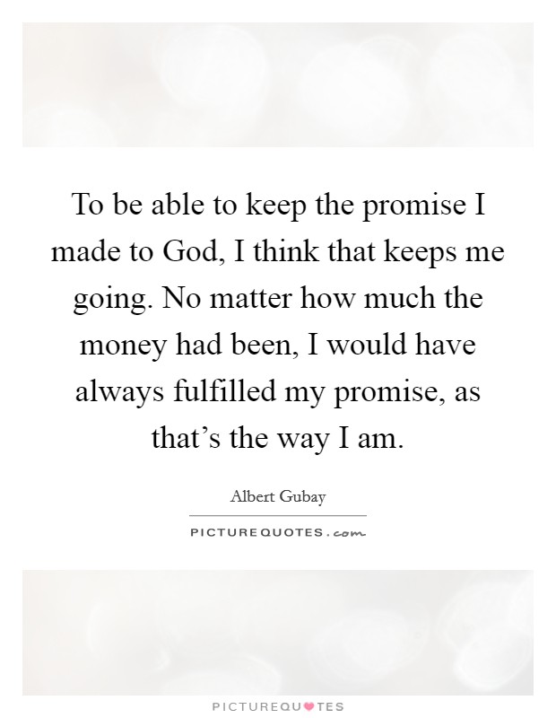 To be able to keep the promise I made to God, I think that keeps me going. No matter how much the money had been, I would have always fulfilled my promise, as that's the way I am Picture Quote #1