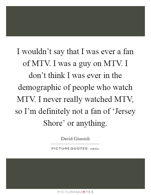 I wouldn't say that I was ever a fan of MTV. I was a guy on MTV. I don't think I was ever in the demographic of people who watch MTV. I never really watched MTV, so I'm definitely not a fan of ‘Jersey Shore' or anything Picture Quote #1