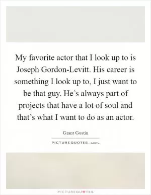 My favorite actor that I look up to is Joseph Gordon-Levitt. His career is something I look up to, I just want to be that guy. He’s always part of projects that have a lot of soul and that’s what I want to do as an actor Picture Quote #1