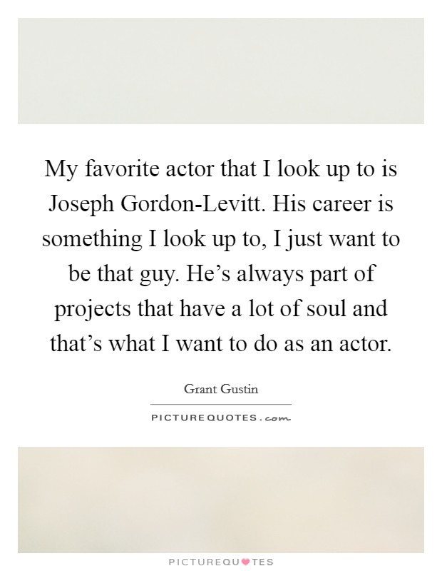 My favorite actor that I look up to is Joseph Gordon-Levitt. His career is something I look up to, I just want to be that guy. He's always part of projects that have a lot of soul and that's what I want to do as an actor Picture Quote #1