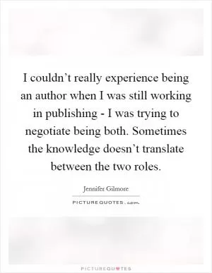 I couldn’t really experience being an author when I was still working in publishing - I was trying to negotiate being both. Sometimes the knowledge doesn’t translate between the two roles Picture Quote #1