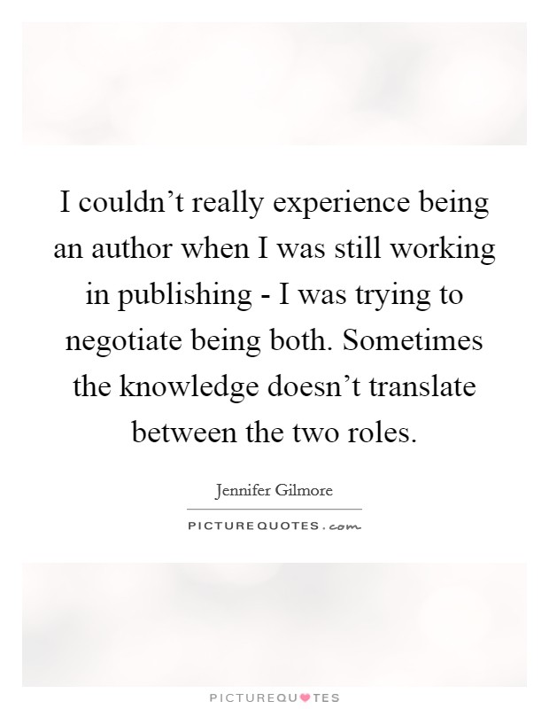 I couldn't really experience being an author when I was still working in publishing - I was trying to negotiate being both. Sometimes the knowledge doesn't translate between the two roles Picture Quote #1