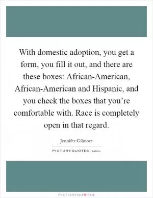 With domestic adoption, you get a form, you fill it out, and there are these boxes: African-American, African-American and Hispanic, and you check the boxes that you’re comfortable with. Race is completely open in that regard Picture Quote #1