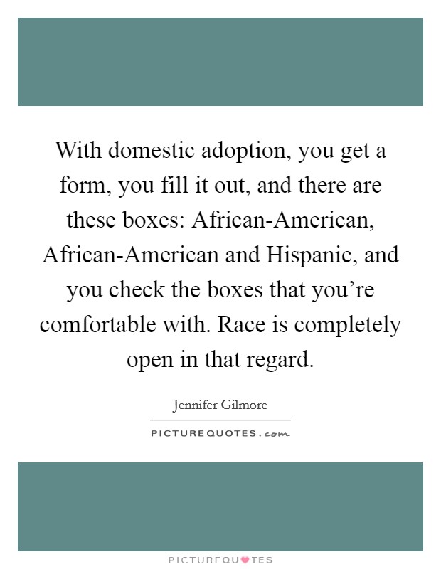 With domestic adoption, you get a form, you fill it out, and there are these boxes: African-American, African-American and Hispanic, and you check the boxes that you're comfortable with. Race is completely open in that regard Picture Quote #1